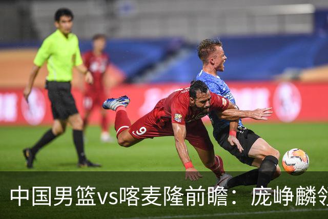 中国男篮vs喀麦隆前瞻：庞峥麟领衔后卫国手有望大战NBA现役球员