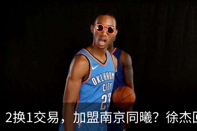 2换1交易，加盟南京同曦？徐杰回应，同曦美女老板娘透露详情